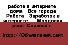 работа в интернете, дома - Все города Работа » Заработок в интернете   . Мордовия респ.,Саранск г.